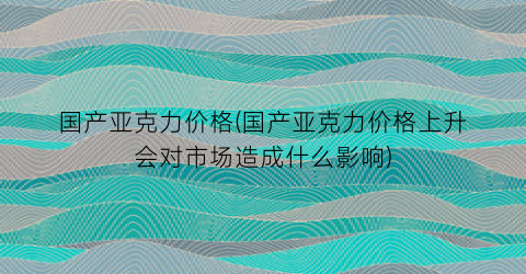 国产亚克力价格(国产亚克力价格上升会对市场造成什么影响)