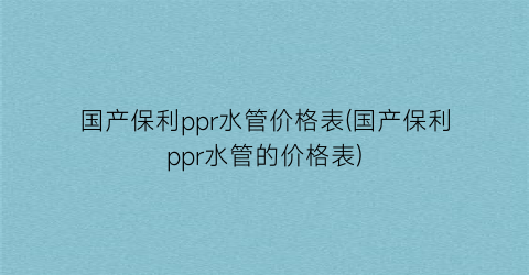 国产保利ppr水管价格表(国产保利ppr水管的价格表)