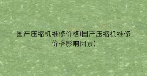 国产压缩机维修价格(国产压缩机维修价格影响因素)