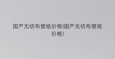 国产无纺布壁纸价格(国产无纺布壁纸价格)