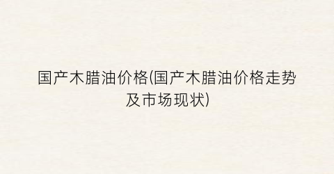 国产木腊油价格(国产木腊油价格走势及市场现状)