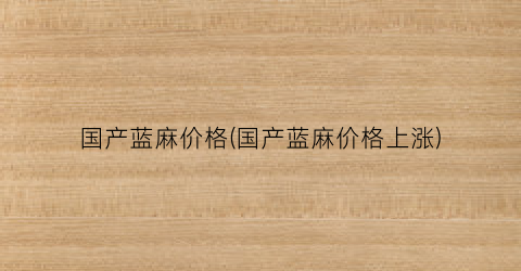 国产蓝麻价格(国产蓝麻价格上涨)