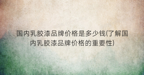 国内乳胶漆品牌价格是多少钱(了解国内乳胶漆品牌价格的重要性)