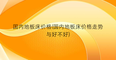 国内地板床价格(国内地板床价格走势与好不好)