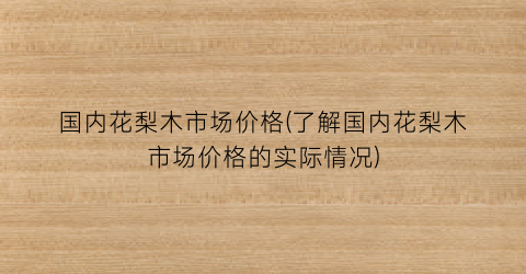 国内花梨木市场价格(了解国内花梨木市场价格的实际情况)