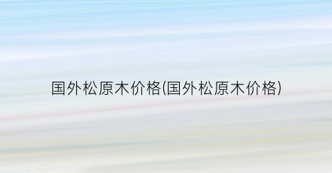 国外松原木价格(国外松原木价格)