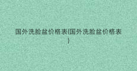 “国外洗脸盆价格表(国外洗脸盆价格表)