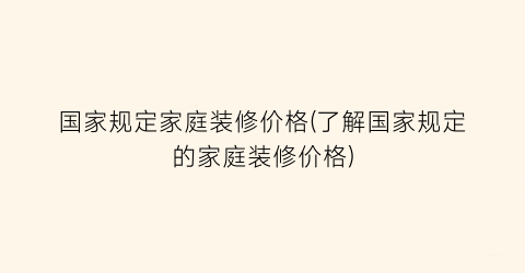 国家规定家庭装修价格(了解国家规定的家庭装修价格)