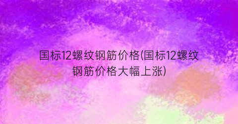 国标12螺纹钢筋价格(国标12螺纹钢筋价格大幅上涨)