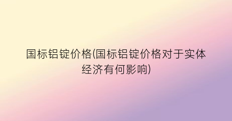 国标铝锭价格(国标铝锭价格对于实体经济有何影响)