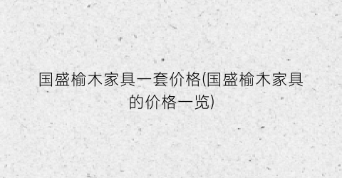 国盛榆木家具一套价格(国盛榆木家具的价格一览)