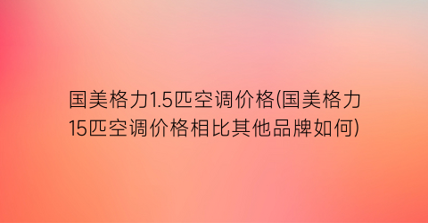 “国美格力1.5匹空调价格(国美格力15匹空调价格相比其他品牌如何)