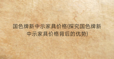 国色牌新中示家具价格(探究国色牌新中示家具价格背后的优势)