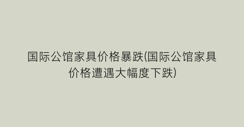 国际公馆家具价格暴跌(国际公馆家具价格遭遇大幅度下跌)