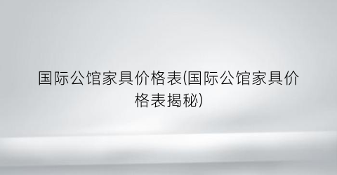国际公馆家具价格表(国际公馆家具价格表揭秘)