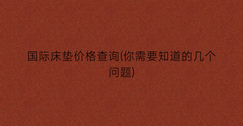 国际床垫价格查询(你需要知道的几个问题)