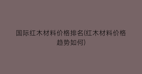 国际红木材料价格排名(红木材料价格趋势如何)