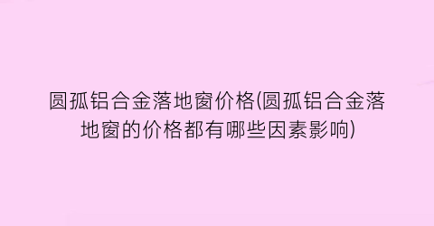 圆孤铝合金落地窗价格(圆孤铝合金落地窗的价格都有哪些因素影响)