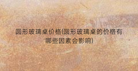 圆形玻璃桌价格(圆形玻璃桌的价格有哪些因素会影响)