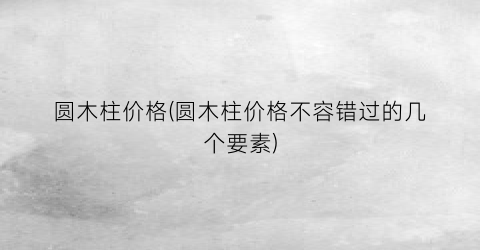 圆木柱价格(圆木柱价格不容错过的几个要素)