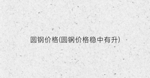 圆钢价格(圆钢价格稳中有升)
