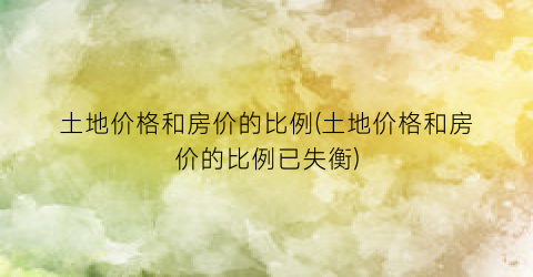 土地价格和房价的比例(土地价格和房价的比例已失衡)