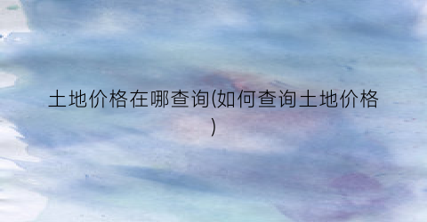 土地价格在哪查询(如何查询土地价格)
