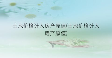 土地价格计入房产原值(土地价格计入房产原值)