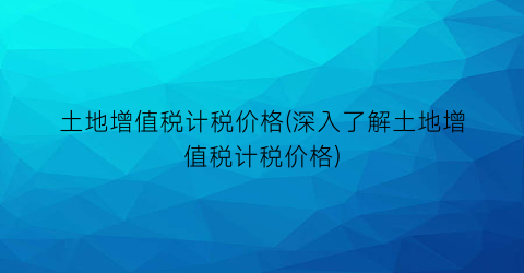 土地增值税计税价格(深入了解土地增值税计税价格)