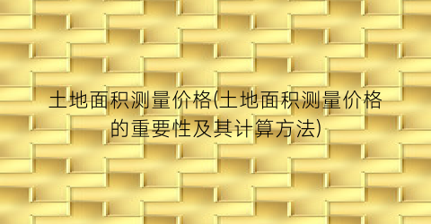 土地面积测量价格(土地面积测量价格的重要性及其计算方法)