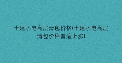 土建水电高层清包价格(土建水电高层清包价格普遍上涨)