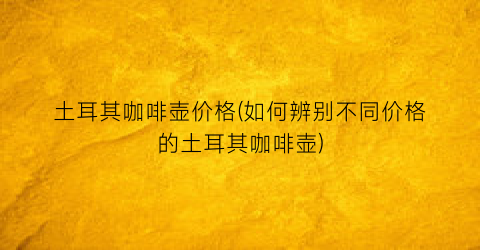 土耳其咖啡壶价格(如何辨别不同价格的土耳其咖啡壶)