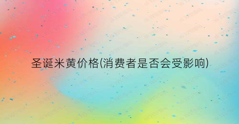 圣诞米黄价格(消费者是否会受影响)