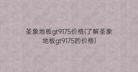 圣象地板gt9175价格(了解圣象地板gt9175的价格)