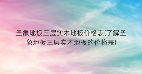 圣象地板三层实木地板价格表(了解圣象地板三层实木地板的价格表)