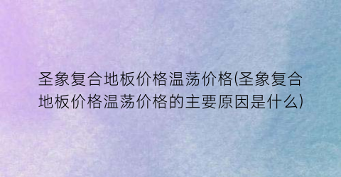 圣象复合地板价格温荡价格(圣象复合地板价格温荡价格的主要原因是什么)