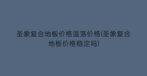 圣象复合地板价格温荡价格(圣象复合地板价格稳定吗)