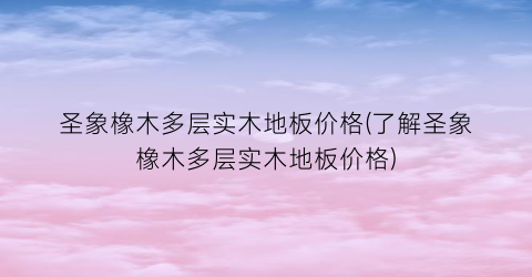 圣象橡木多层实木地板价格(了解圣象橡木多层实木地板价格)