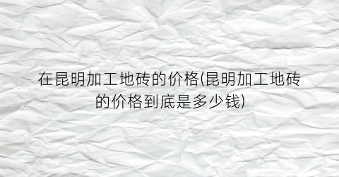 在昆明加工地砖的价格(昆明加工地砖的价格到底是多少钱)