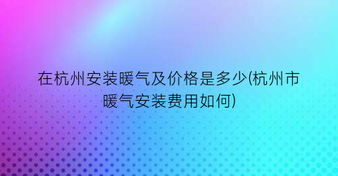 在杭州安装暖气及价格是多少(杭州市暖气安装费用如何)