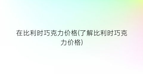 在比利时巧克力价格(了解比利时巧克力价格)