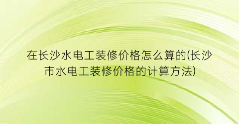 在长沙水电工装修价格怎么算的(长沙市水电工装修价格的计算方法)
