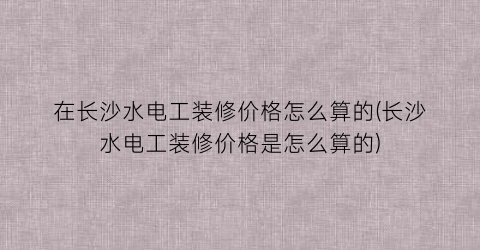 在长沙水电工装修价格怎么算的(长沙水电工装修价格是怎么算的)