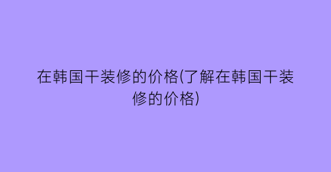 在韩国干装修的价格(了解在韩国干装修的价格)