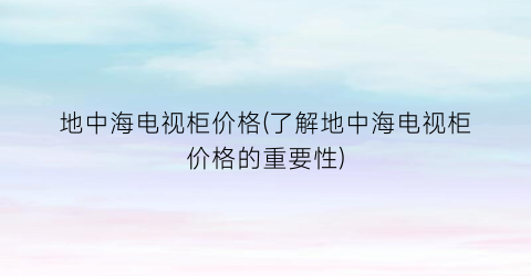 地中海电视柜价格(了解地中海电视柜价格的重要性)