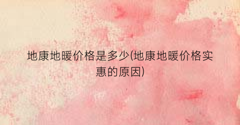 地康地暖价格是多少(地康地暖价格实惠的原因)