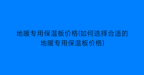 地暖专用保温板价格(如何选择合适的地暖专用保温板价格)