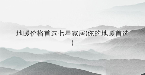 地暖价格首选七星家居(你的地暖首选)