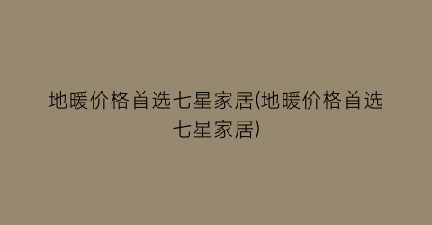地暖价格首选七星家居(地暖价格首选七星家居)