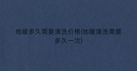 “地暖多久需要清洗价格(地暖清洗需要多久一次)